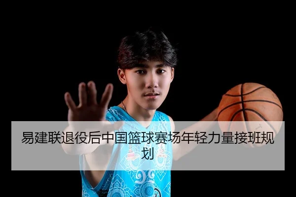 易建联退役后中国篮球赛场年轻力量接班规划 - loltouzhu